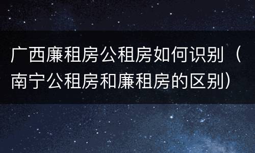 广西廉租房公租房如何识别（南宁公租房和廉租房的区别）