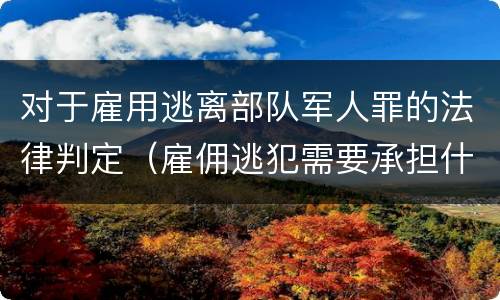 对于雇用逃离部队军人罪的法律判定（雇佣逃犯需要承担什么责任）