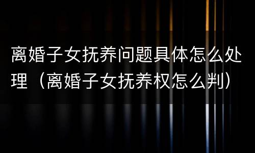 离婚子女抚养问题具体怎么处理（离婚子女抚养权怎么判）