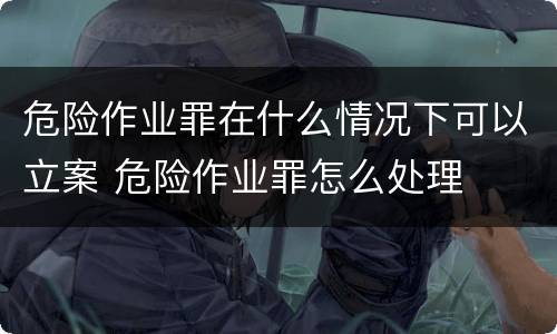危险作业罪在什么情况下可以立案 危险作业罪怎么处理