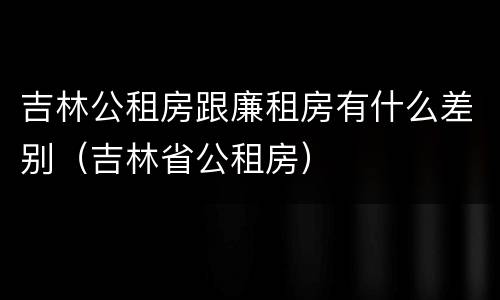 吉林公租房跟廉租房有什么差别（吉林省公租房）