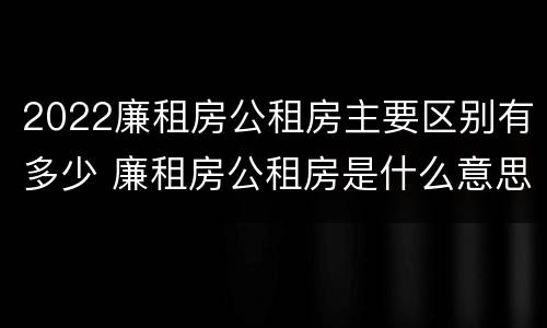 2022廉租房公租房主要区别有多少 廉租房公租房是什么意思
