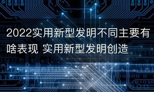 2022实用新型发明不同主要有啥表现 实用新型发明创造