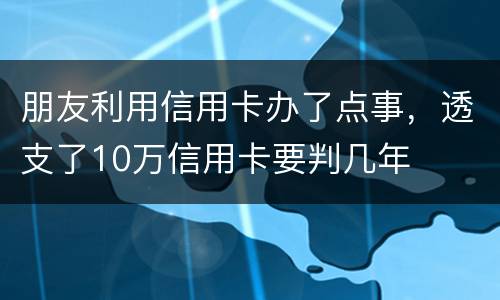 朋友利用信用卡办了点事，透支了10万信用卡要判几年