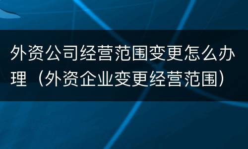 外资公司经营范围变更怎么办理（外资企业变更经营范围）