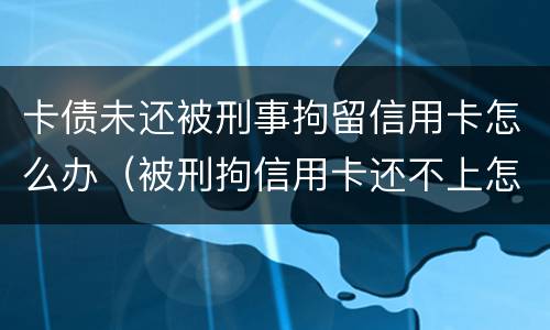 卡债未还被刑事拘留信用卡怎么办（被刑拘信用卡还不上怎么办）