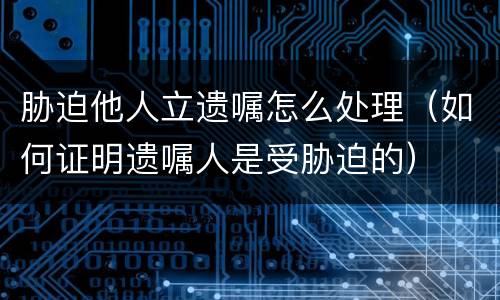 胁迫他人立遗嘱怎么处理（如何证明遗嘱人是受胁迫的）