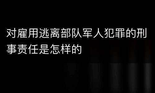 对雇用逃离部队军人犯罪的刑事责任是怎样的