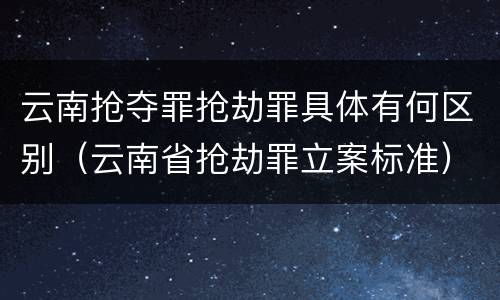 云南抢夺罪抢劫罪具体有何区别（云南省抢劫罪立案标准）