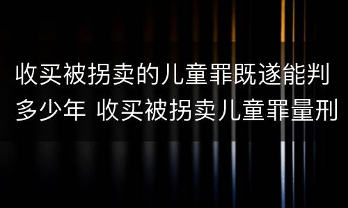 收买被拐卖的儿童罪既遂能判多少年 收买被拐卖儿童罪量刑