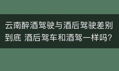 云南醉酒驾驶与酒后驾驶差别到底 酒后驾车和酒驾一样吗?