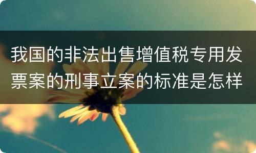 我国的非法出售增值税专用发票案的刑事立案的标准是怎样的