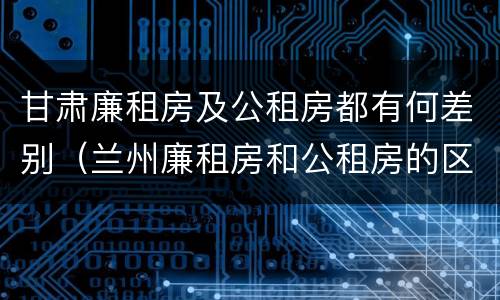 甘肃廉租房及公租房都有何差别（兰州廉租房和公租房的区别）