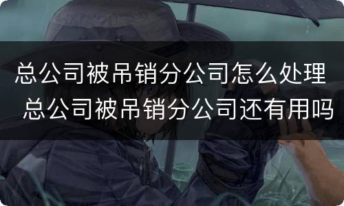 总公司被吊销分公司怎么处理 总公司被吊销分公司还有用吗