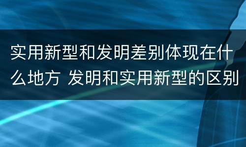 实用新型和发明差别体现在什么地方 发明和实用新型的区别和联系有什么