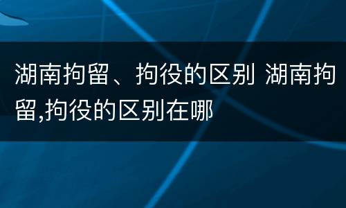 湖南拘留、拘役的区别 湖南拘留,拘役的区别在哪