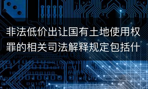 非法低价出让国有土地使用权罪的相关司法解释规定包括什么重要内容