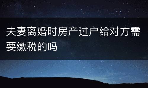 夫妻离婚时房产过户给对方需要缴税的吗