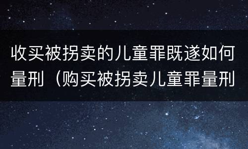 收买被拐卖的儿童罪既遂如何量刑（购买被拐卖儿童罪量刑）
