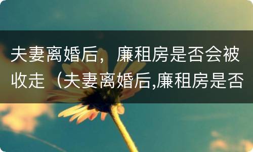 夫妻离婚后，廉租房是否会被收走（夫妻离婚后,廉租房是否会被收走呢）