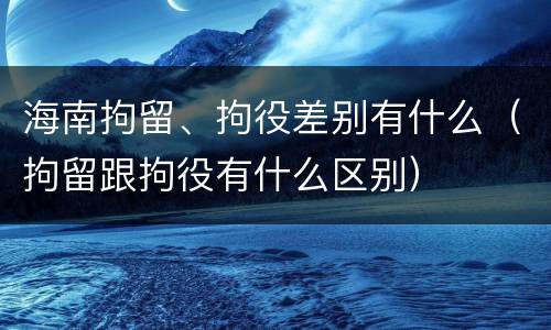 海南拘留、拘役差别有什么（拘留跟拘役有什么区别）