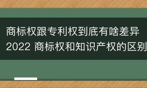 商标权跟专利权到底有啥差异2022 商标权和知识产权的区别