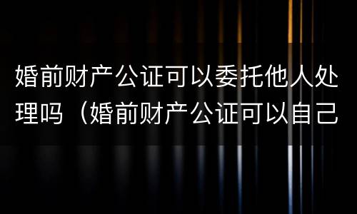 婚前财产公证可以委托他人处理吗（婚前财产公证可以自己去吗）