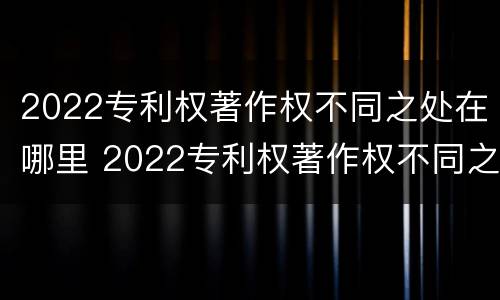 2022专利权著作权不同之处在哪里 2022专利权著作权不同之处在哪里查询