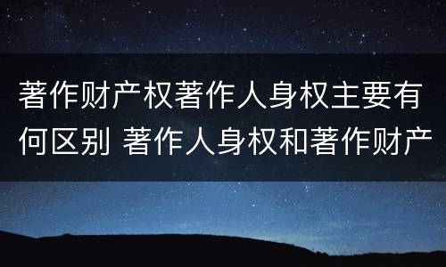 著作财产权著作人身权主要有何区别 著作人身权和著作财产权有哪些区别