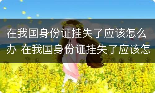 在我国身份证挂失了应该怎么办 在我国身份证挂失了应该怎么办呢