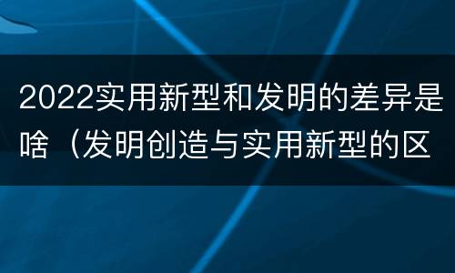 2022实用新型和发明的差异是啥（发明创造与实用新型的区别）