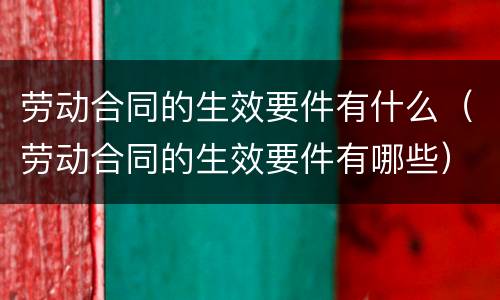 劳动合同的生效要件有什么（劳动合同的生效要件有哪些）