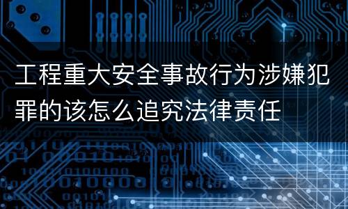 工程重大安全事故行为涉嫌犯罪的该怎么追究法律责任