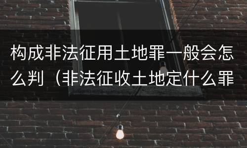 构成非法征用土地罪一般会怎么判（非法征收土地定什么罪）