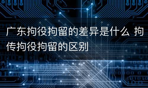 广东拘役拘留的差异是什么 拘传拘役拘留的区别
