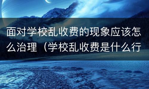面对学校乱收费的现象应该怎么治理（学校乱收费是什么行为）