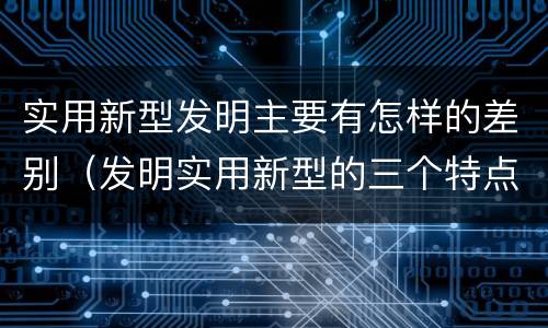 实用新型发明主要有怎样的差别（发明实用新型的三个特点）
