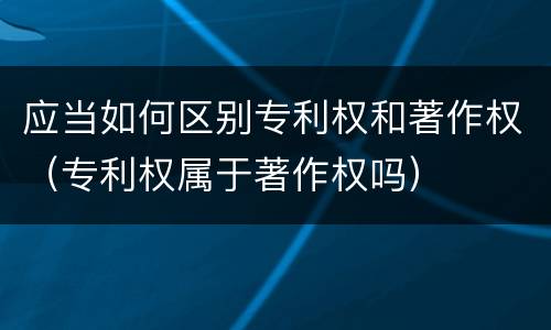 应当如何区别专利权和著作权（专利权属于著作权吗）