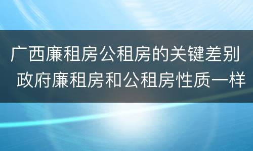 广西廉租房公租房的关键差别 政府廉租房和公租房性质一样么?