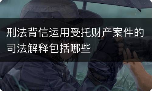 刑法背信运用受托财产案件的司法解释包括哪些