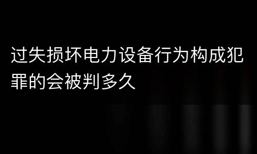 过失损坏电力设备行为构成犯罪的会被判多久