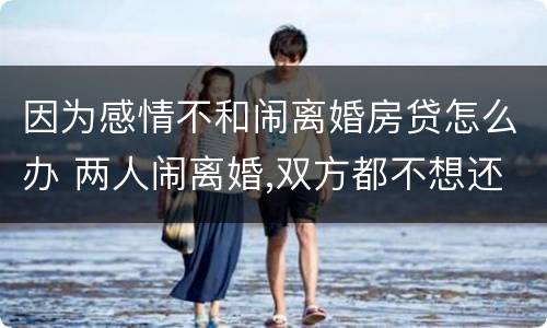 因为感情不和闹离婚房贷怎么办 两人闹离婚,双方都不想还房贷怎么办
