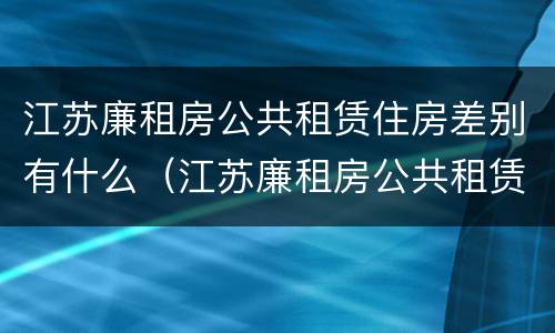 江苏廉租房公共租赁住房差别有什么（江苏廉租房公共租赁住房差别有什么不同）