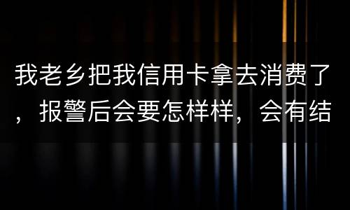 我老乡把我信用卡拿去消费了，报警后会要怎样样，会有结果吗