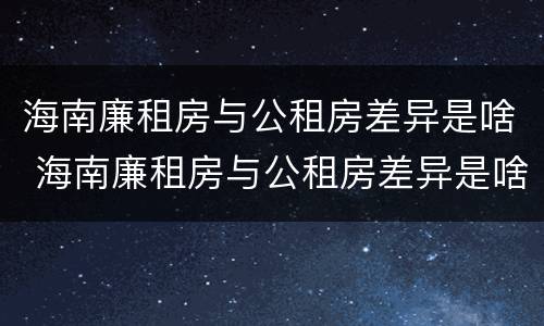 海南廉租房与公租房差异是啥 海南廉租房与公租房差异是啥意思