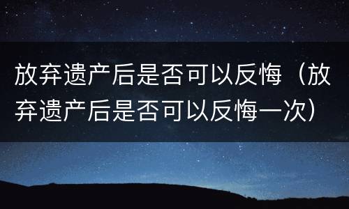 放弃遗产后是否可以反悔（放弃遗产后是否可以反悔一次）