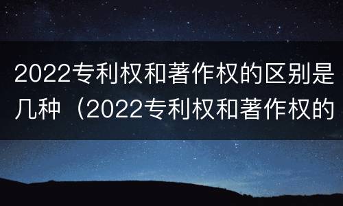 2022专利权和著作权的区别是几种（2022专利权和著作权的区别是几种形式）