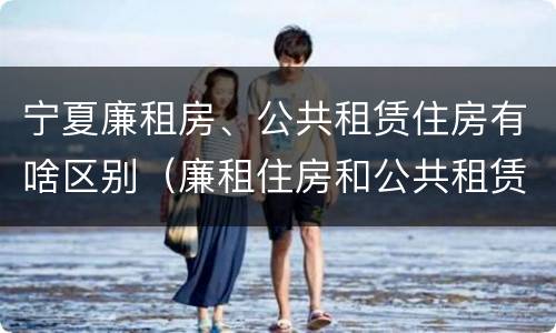 宁夏廉租房、公共租赁住房有啥区别（廉租住房和公共租赁住房的区别）