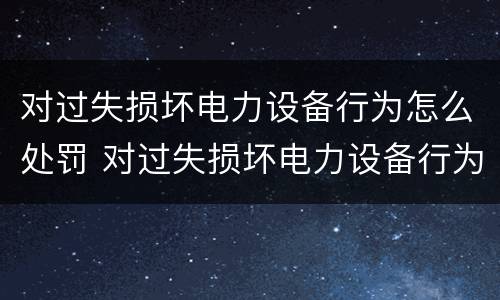 对过失损坏电力设备行为怎么处罚 对过失损坏电力设备行为怎么处罚的