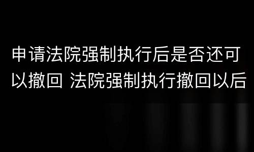 申请法院强制执行后是否还可以撤回 法院强制执行撤回以后还能强制执行吗